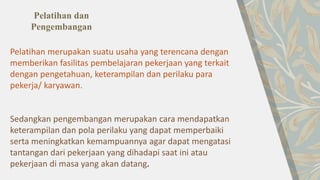 Pelatihan merupakan suatu usaha yang terencana dengan
memberikan fasilitas pembelajaran pekerjaan yang terkait
dengan pengetahuan, keterampilan dan perilaku para
pekerja/ karyawan.
Sedangkan pengembangan merupakan cara mendapatkan
keterampilan dan pola perilaku yang dapat memperbaiki
serta meningkatkan kemampuannya agar dapat mengatasi
tantangan dari pekerjaan yang dihadapi saat ini atau
pekerjaan di masa yang akan datang.
Pelatihan dan
Pengembangan
 