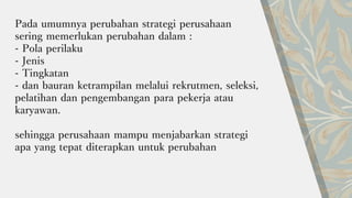 Pada umumnya perubahan strategi perusahaan
sering memerlukan perubahan dalam :
- Pola perilaku
- Jenis
- Tingkatan
- dan bauran ketrampilan melalui rekrutmen, seleksi,
pelatihan dan pengembangan para pekerja atau
karyawan.
sehingga perusahaan mampu menjabarkan strategi
apa yang tepat diterapkan untuk perubahan
 