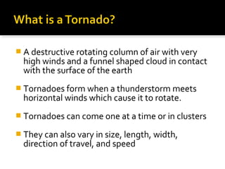  A destructive rotating column of air with very
high winds and a funnel shaped cloud in contact
with the surface of the earth
 Tornadoes form when a thunderstorm meets
horizontal winds which cause it to rotate.
 Tornadoes can come one at a time or in clusters
 They can also vary in size, length, width,
direction of travel, and speed
 