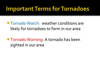  Tornado Watch: weather conditions are
likely for tornadoes to form in our area
 Tornado Warning: A tornado has been
sighted in our area
 