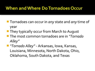  Tornadoes can occur in any state and any time of
year
 They typically occur from March to August
 The most common tornadoes are in “Tornado
Alley”
 “Tornado Alley” - Arkansas, Iowa, Kansas,
Louisiana, Minnesota, North Dakota, Ohio,
Oklahoma, South Dakota, and Texas
 