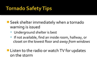  Seek shelter immediately when a tornado
warning is issued
 Underground shelter is best
 If not available, find an inside room, hallway, or
closet on the lowest floor and away from windows
 Listen to the radio or watch TV for updates
on the storm
 