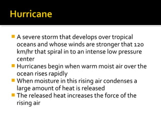  A severe storm that develops over tropical
oceans and whose winds are stronger that 120
km/hr that spiral in to an intense low pressure
center
 Hurricanes begin when warm moist air over the
ocean rises rapidly
 When moisture in this rising air condenses a
large amount of heat is released
 The released heat increases the force of the
rising air
 