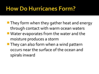  They form when they gather heat and energy
through contact with warm ocean waters
 Water evaporates from the water and the
moisture produces a storm
 They can also form when a wind pattern
occurs near the surface of the ocean and
spirals inward
 