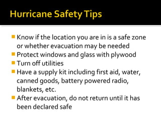  Know if the location you are in is a safe zone
or whether evacuation may be needed
 Protect windows and glass with plywood
 Turn off utilities
 Have a supply kit including first aid, water,
canned goods, battery powered radio,
blankets, etc.
 After evacuation, do not return until it has
been declared safe
 