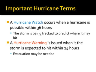  A Hurricane Watch occurs when a hurricane is
possible within 36 hours
 The storm is being tracked to predict where it may
hit
 A Hurricane Warning is issued when it the
storm is expected to hit within 24 hours
 Evacuation may be needed
 