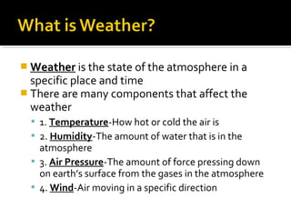  Weather is the state of the atmosphere in a
specific place and time
 There are many components that affect the
weather
 1. Temperature-How hot or cold the air is
 2. Humidity-The amount of water that is in the
atmosphere
 3. Air Pressure-The amount of force pressing down
on earth’s surface from the gases in the atmosphere
 4. Wind-Air moving in a specific direction
 