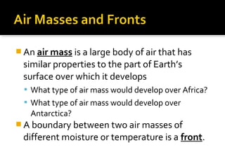  An air mass is a large body of air that has
similar properties to the part of Earth’s
surface over which it develops
 What type of air mass would develop over Africa?
 What type of air mass would develop over
Antarctica?
 A boundary between two air masses of
different moisture or temperature is a front.
 