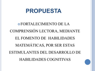 PROPUESTA

    FORTALECIMIENTO   DE LA
COMPRENSIÓN LECTORA, MEDIANTE
  EL FOMENTO DE HABILIDADES
  MATEMÁTICAS, POR SER ESTAS
ESTIMULANTES DEL DESARROLLO DE
    HABILIDADES COGNITIVAS
 