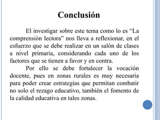 Conclusión
       El investigar sobre este tema como lo es “La
comprensión lectora” nos lleva a reflexionar, en el
esfuerzo que se debe realizar en un salón de clases
a nivel primaria, considerando cada uno de los
factores que se tienen a favor y en contra.
       Por ello se debe fortalecer la vocación
docente, pues en zonas rurales es muy necesaria
para poder crear estrategias que permitan combatir
no solo el rezago educativo, también el fomento de
la calidad educativa en tales zonas.
 