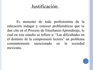 Justificación.

      Es menester de todo profesionista de la
educación indagar y conocer problemáticas que se
dan cita en el Proceso de Enseñanza-Aprendizaje, lo
cual en este estudio se refiere a: “Las dificultades en
el dominio de la comprensión lectora” un problema
constantemente mencionado en la sociedad
mexicana.
 
