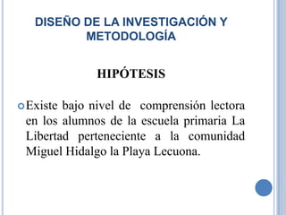 DISEÑO DE LA INVESTIGACIÓN Y
          METODOLOGÍA


             HIPÓTESIS

 Existebajo nivel de comprensión lectora
 en los alumnos de la escuela primaria La
 Libertad perteneciente a la comunidad
 Miguel Hidalgo la Playa Lecuona.
 