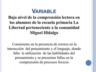 VARIABLE
Bajo nivel de la comprensión lectora en
los alumnos de la escuela primaria La
Libertad perteneciente a la comunidad
            Miguel Hidalgo

    Consistente en la presencia de errores en la
interacción del pensamiento y el lenguaje, donde
    falta la utilización de las habilidades del
      pensamiento y se presentan fallas en la
         comprensión de procesos léxicos
 