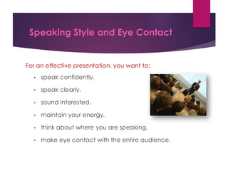 Speaking Style and Eye Contact
For an effective presentation, you want to:
• speak confidently.
• speak clearly.
• sound interested.
• maintain your energy.
• think about where you are speaking.
• make eye contact with the entire audience.
 