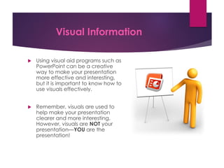 Visual Information
 Using visual aid programs such as
PowerPoint can be a creative
way to make your presentation
more effective and interesting,
but it is important to know how to
use visuals effectively.
 Remember, visuals are used to
help make your presentation
clearer and more interesting.
However, visuals are NOT your
presentation—YOU are the
presentation!
 