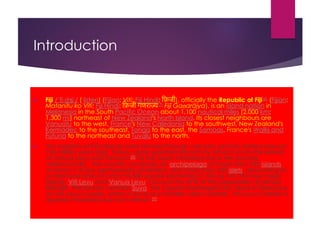 Introduction
 Fiji /ˈfiːdʒiː/ ( listen) (Fijian: Viti; Fiji Hindi: फ़िजी), officially the Republic of Fiji[6] (Fijian:
Matanitu ko Viti; Fiji Hindi: फ़िजी गणराज्य[7] Fijī Gaṇarājya), is an island nation in
Melanesia in the South Pacific Ocean about 1,100 nautical miles (2,000 km;
1,300 mi) northeast of New Zealand's North Island. Its closest neighbours are
Vanuatu to the west, France's New Caledonia to the southwest, New Zealand's
Kermadec to the southeast, Tonga to the east, the Samoas, France's Wallis and
Futuna to the northeast and Tuvalu to the north.
 The majority of Fiji's islands were formed through volcanic activity started around
150 million years ago. Today, some geothermal activity still occurs on the islands
of Vanua Levu and Taveuni.[8] Fiji has been inhabited since the second
millennium BC. The country comprises an archipelago of more than 332 islands,
of which 110 are permanently inhabited, and more than 500 islets, amounting to
a total land area of circa 18,300 square kilometres (7,100 sq mi). The two major
islands, Viti Levu and Vanua Levu, account for 87% of the population of almost
850,000. The former contains Suva, the capital and largest city. Most of Fijians live
on Viti Levu's coasts, either in Suva or in smaller urban centres. Viti Levu's interior is
sparsely inhabited due to its terrain.[9]
 