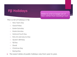 Fiji Holidays
This is a list of holidays in Fiji:
• New Year's Day
• Good Friday
• Easter Saturday
• Easter Monday
• National Youth Day
• Ratu Sir Lala Sukuna Day
• Queen's Birthday
• Fiji Day
• Diwali
• Christmas Day
• Boxing Day
 The exact dates of public holidays vary from year to year.
Refer to a list or larger set of
text, rather than reading it out.
 