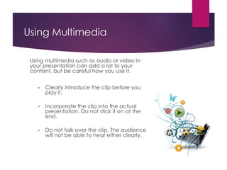 Using Multimedia
Using multimedia such as audio or video in
your presentation can add a lot to your
content, but be careful how you use it.
• Clearly introduce the clip before you
play it.
• Incorporate the clip into the actual
presentation. Do not stick it on at the
end.
• Do not talk over the clip. The audience
will not be able to hear either clearly.
 