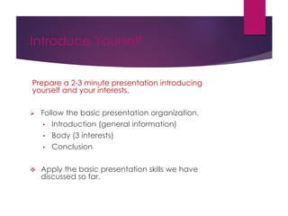 Introduce Yourself
Prepare a 2-3 minute presentation introducing
yourself and your interests.
 Follow the basic presentation organization.
• Introduction (general information)
• Body (3 interests)
• Conclusion
 Apply the basic presentation skills we have
discussed so far.
 