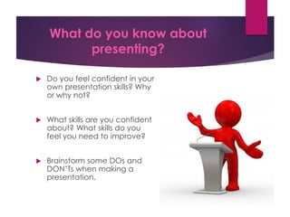 What do you know about
presenting?
 Do you feel confident in your
own presentation skills? Why
or why not?
 What skills are you confident
about? What skills do you
feel you need to improve?
 Brainstorm some DOs and
DON’Ts when making a
presentation.
 