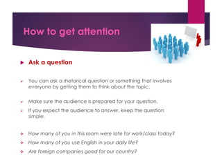 How to get attention
 Ask a question
 You can ask a rhetorical question or something that involves
everyone by getting them to think about the topic.
 Make sure the audience is prepared for your question.
 If you expect the audience to answer, keep the question
simple.
 How many of you in this room were late for work/class today?
 How many of you use English in your daily life?
 Are foreign companies good for our country?
 