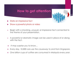 How to get attention
 State an impressive fact
 Show a powerful photo or video
 Begin with a shocking, unusual, or impressive fact connected to
the theme of your presentation.
 A powerful or dramatic image can be used in place of or along
with the fact.
 It may surprise you to know…
 Every day, 10,000 cars use the causeway to and from Singapore.
 One billion cups of coffee are consumed in Malaysia every year.
 