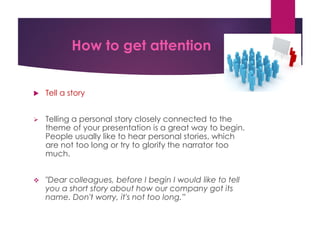 How to get attention
 Tell a story
 Telling a personal story closely connected to the
theme of your presentation is a great way to begin.
People usually like to hear personal stories, which
are not too long or try to glorify the narrator too
much.
 "Dear colleagues, before I begin I would like to tell
you a short story about how our company got its
name. Don't worry, it's not too long.”
 