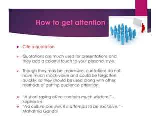 How to get attention
 Cite a quotation
 Quotations are much used for presentations and
they add a colorful touch to your personal style.
 Though they may be impressive, quotations do not
have much shock-value and could be forgotten
quickly, so they should be used along with other
methods of getting audience attention.
 “A short saying often contains much wisdom.” -
Sophocles
 “No culture can live, if it attempts to be exclusive.” -
Mahatma Gandhi
 
