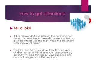 How to get attentionb
 Tell a joke
 Jokes are wonderful for relaxing the audience and
setting a cheerful mood. Relaxed audiences tend to
be more interactive. This might make the presenter’s
work somewhat easier.
 The joke must be appropriate. People have very
different senses of humor and you have to be very
careful with jokes. Think about your audience and
decide if using a joke is the best idea.
 