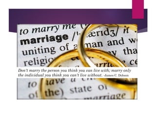 Don't marry the person you think you can live with; marry only
the individual you think you can't live without. -James C. Dobson
 
