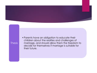 •Parents have an obligation to educate their
children about the realties and challenges of
marriage, and should allow them the freedom to
decide for themselves if marriage is suitable for
their future.
Thesis
 
