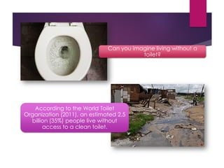 Can you imagine living without a
toilet?
According to the World Toilet
Organization (2011), an estimated 2.5
billion (35%) people live without
access to a clean toilet.
 