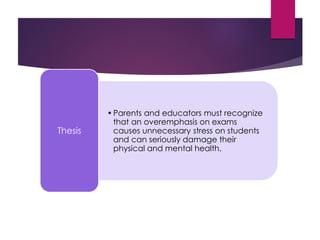 •Parents and educators must recognize
that an overemphasis on exams
causes unnecessary stress on students
and can seriously damage their
physical and mental health.
Thesis
 
