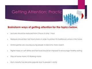 Getting Attention: Practice
Brainstorm ways of getting attention for the topics below.
 Lectures should be reduced from 2 hours to only 1 hour.
 Malaysia should ban fast food chains in order to protect its traditional culture in the future.
 Online games are causing young people to become more violent.
 Higher taxes on soft drinks and fast food should be imposed to encourage healthy eating.
 Stay at home moms VS Working moms
 Gym industry has become popular due to people’s vanity
 