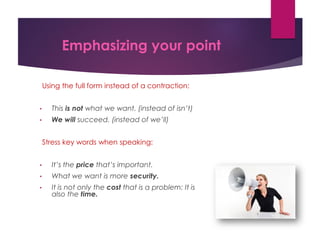 Emphasizing your point
Using the full form instead of a contraction:
• This is not what we want. (instead of isn’t)
• We will succeed. (instead of we’ll)
Stress key words when speaking:
• It’s the price that’s important.
• What we want is more security.
• It is not only the cost that is a problem: It is
also the time.
 
