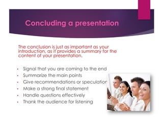 Concluding a presentation
The conclusion is just as important as your
introduction, as it provides a summary for the
content of your presentation.
• Signal that you are coming to the end
• Summarize the main points
• Give recommendations or speculations
• Make a strong final statement
• Handle questions effectively
• Thank the audience for listening
 