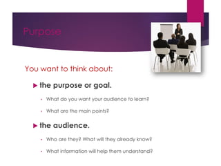Purpose
You want to think about:
 the purpose or goal.
• What do you want your audience to learn?
• What are the main points?
 the audience.
• Who are they? What will they already know?
• What information will help them understand?
 