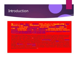 Introduction
Fiji/ˈfiːdʒiː/ ( listen) (Fijian: Viti; Fiji Hindi: फ़िजी), officially the Republic ofFiji[6](Fijian:
Matanitu ko Viti; Fiji Hindi: फ़िजी गणराज्य[7] Fijī Gaṇarājya), isan island nation in
Melanesia in the South Pacific Ocean about 1,100 nautical miles (2,000 km;
1,300 mi) northeast of New Zealand's North Island. Itsclosest neighbours are
Vanuatu to the west, France's New Caledonia to the southwest, New Zealand's
Kermadec to the southeast, Tonga to the east, the Samoas, France's Wallis and
Futuna to the northeast and Tuvalu to the north.
The majority of Fiji'sislands were formed through volcanic activity started around
150 million years ago. Today, some geothermal activity still occurs on the islands
of Vanua Levu and Taveuni.[8] Fiji has been inhabited since the second
millennium BC. The country comprises an archipelago of more than 332 islands,
of which 110 are permanently inhabited, and more than 500 islets, amounting to
a total land area of circa 18,300 square kilometres (7,100sq mi). The two major
islands, Viti Levu and Vanua Levu, account for 87%of the population of almost
850,000. The former contains Suva, the capital and largest city. Most of Fijians live
on Viti Levu's coasts, either in Suva or in smaller urban centres. Viti Levu's interior is
sparsely inhabited due to its terrain.[9]
 