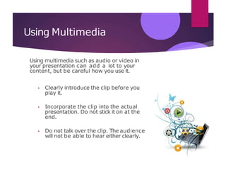 Using Multimedia
Using multimedia such as audio or video in
your presentation can add a lot to your
content, but be careful how you use it.
• Clearly introduce the clip before you
play it.
• Incorporate the clip into the actual
presentation. Do not stick it on at the
end.
• Do not talk over the clip. The audience
will not be able to hear either clearly.
 