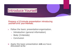 Introduce Yourself
Prepare a 2-3 minute presentation introducing
yourself and yourinterests.
 Follow the basic presentationorganization.
• Introduction (general information)
• Body (3interests)
• Conclusion
 Apply the basic presentation skills we have
discussed so far.
 