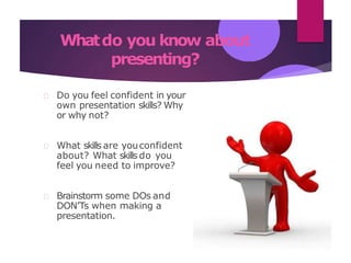 Whatdo you know about
presenting?
Do you feel confident in your
own presentation skills? Why
or why not?
What skills are youconfident
about? What skills do you
feel you need to improve?
Brainstorm some DOs and
DON’Ts when making a
presentation.
 