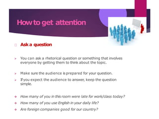 Howtoget attention
Aska question
 You can ask a rhetorical question or something that involves
everyone by getting them to think about the topic.
 Make sure the audience is prepared for your question.
 Ifyou expect the audience to answer, keep the question
simple.
 How many of you in this room were late for work/class today?
 How many of you use English in your daily life?
 Are foreign companies good for our country?
 