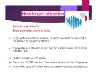 Howtoget attention
State an impressivefact
Show a powerful photo or video
 Begin with a shocking, unusual, or impressive fact connected to
the theme of yourpresentation.
 A powerful or dramatic image can be used in place of or along
with the fact.
 Itmay surprise you toknow…
 Every day, 10,000 cars use the causeway to and from Singapore.
 One billion cups of coffee are consumed in Malaysia every year.
 