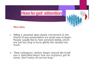 Howtoget attention
Tell a story
 Telling a personal story closely connected to the
theme of your presentation is a great way to begin.
People usually like to hear personal stories, which
are not too long or try to glorify the narrator too
much.
 "Dear colleagues, before Ibegin Iwould like to tell
you a short story about how our company got its
name. Don't worry, it's not too long.”
 