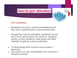 Howtoget attention
Cite a quotation
 Quotations are much used for presentations and
they add a colorful touch to your personal style.
 Though they may be impressive, quotations do not
have much shock-value and could be forgotten
quickly, so they should be used along with other
methods of getting audienceattention.
 “A short saying often contains much wisdom.” -
Sophocles
 “No culture can live, if it attempts to be exclusive.” -
Mahatma Gandhi
 