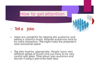 How to getattention
Tell a joke
 Jokes are wonderful for relaxing the audience and
setting a cheerful mood. Relaxed audiences tend to
be more interactive. This might make the presenter’s
work somewhat easier.
 The joke must be appropriate. People have very
different senses of humor and you have to be very
careful with jokes. Think about your audience and
decide if using a joke is the best idea.
 