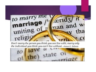 Don't marry the person you think you can live with; marry only
the individual you think you can't live without. -James C. Dobson
 