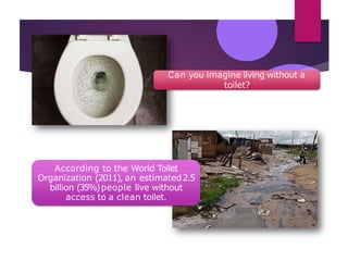 Can you imagine living without a
toilet?
According to the World Toilet
Organization (2011), an estimated2.5
billion (35%)people live without
access to a clean toilet.
 