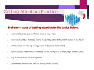 Getting Attention:Practice e
Brainstormwaysof gettingattentionforthe topics below.
 Lectures should be reduced from 2 hours to only 1 hour.
 Malaysia should ban fast food chains in order to protect its traditional culture in the future.
 Online games are causing young people to become more violent.
 Higher taxes on soft drinks and fast food should be imposed to encourage healthy eating.
 Stay at home moms VS Workingmoms
 Gym industry has become popular due to people’s vanity
 