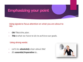 Emphasizing your point
Using signals to focus attention on what you are about to
say.
• Ok! Thisisthe plan.
• Thisis what we have to do to achieve our goals.
Using strong words:
• Let’s be absolutely clear about this!
• It’s essential/imperative to..
 